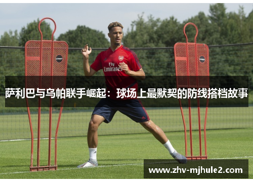 萨利巴与乌帕联手崛起：球场上最默契的防线搭档故事