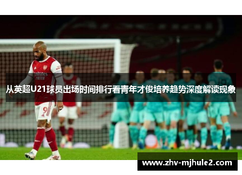 从英超U21球员出场时间排行看青年才俊培养趋势深度解读现象 从英超U21球员出场时间排行看青年才俊培养趋势深度解读现象