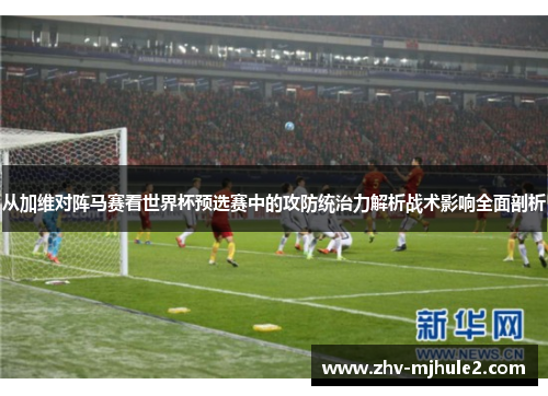 从加维对阵马赛看世界杯预选赛中的攻防统治力解析战术影响全面剖析