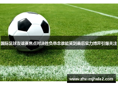 国际足球友谊赛焦点对决胜负悬念谁能笑到最后实力博弈引爆关注 国际足球友谊赛焦点对决胜负悬念谁能笑到最后实力博弈引爆关注