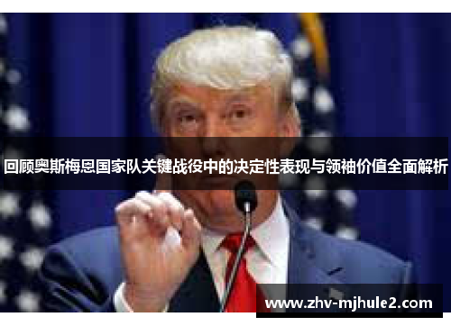 回顾奥斯梅恩国家队关键战役中的决定性表现与领袖价值全面解析 回顾奥斯梅恩国家队关键战役中的决定性表现与领袖价值全面解析