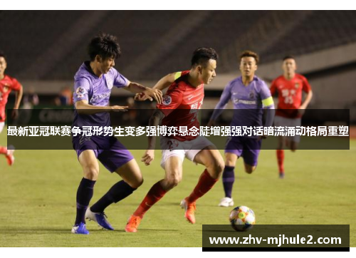 最新亚冠联赛争冠形势生变多强博弈悬念陡增强强对话暗流涌动格局重塑 最新亚冠联赛争冠形势生变多强博弈悬念陡增强强对话暗流涌动格局重塑