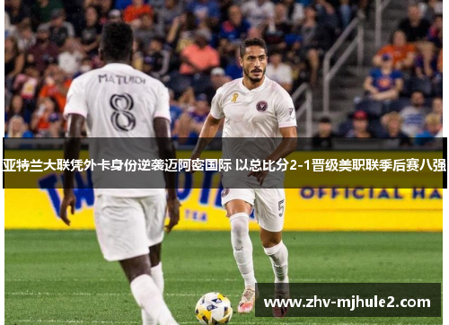 亚特兰大联凭外卡身份逆袭迈阿密国际 以总比分2-1晋级美职联季后赛八强 亚特兰大联凭外卡身份逆袭迈阿密国际 以总比分2-1晋级美职联季后赛八强