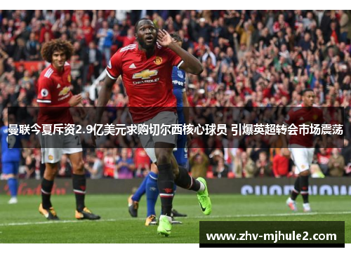 曼联今夏斥资2.9亿美元求购切尔西核心球员 引爆英超转会市场震荡