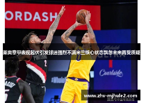 莱奥意甲表现起伏引发球迷强烈不满米兰核心状态飘忽未来再受质疑