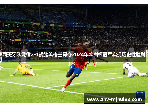 西班牙队凭借2-1战胜英格兰勇夺2024年欧洲杯冠军实现历史性胜利